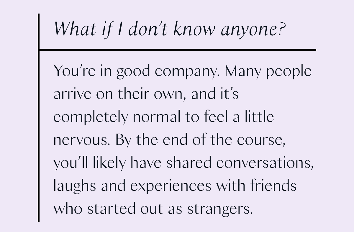 What if I don't know anyone? You're in good company. Many people arrive on their own, and it's completely normal to feel a little nervous. By the end of the course, you'll likely have shared conversations, laughs and experiences with friends who started out as strangers.