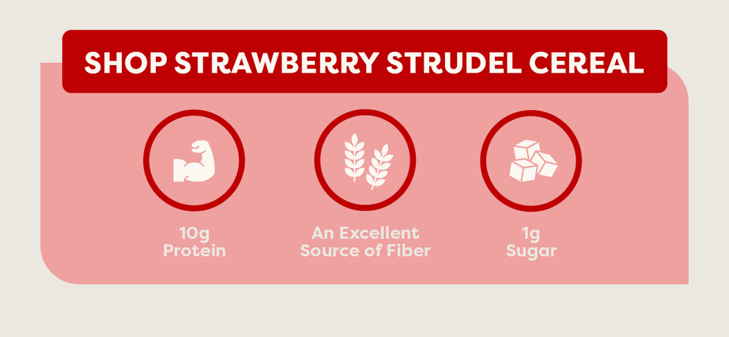 Shop Strawberry Strudel Cereal. 10g protein | an excellent source of fiber | 1g sugar