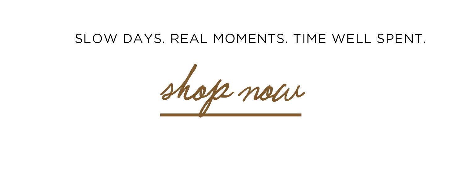 SLOW DAYS. REAL MOMENTS. TIME WELL SPENT. | shop now