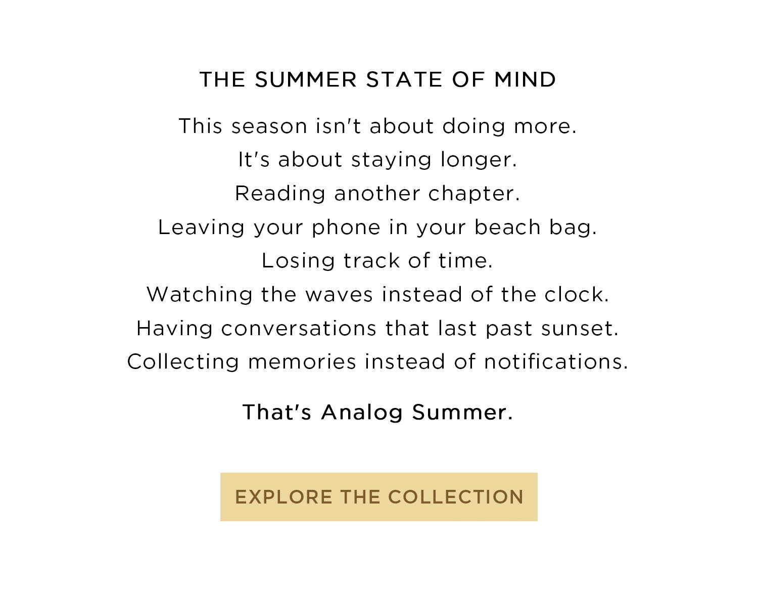 THE SUMMER STATE OF MIND | This season isn't about doing more. It's about staying longer. Reading another chapter. Leaving your phone in your beach bag. Losing track of time. Watching the waves instead of the clock. Having conversations that last past sunset. Collecting memories instead of notifications. That's Analog Summer. | EXPLORE THE COLLECTION