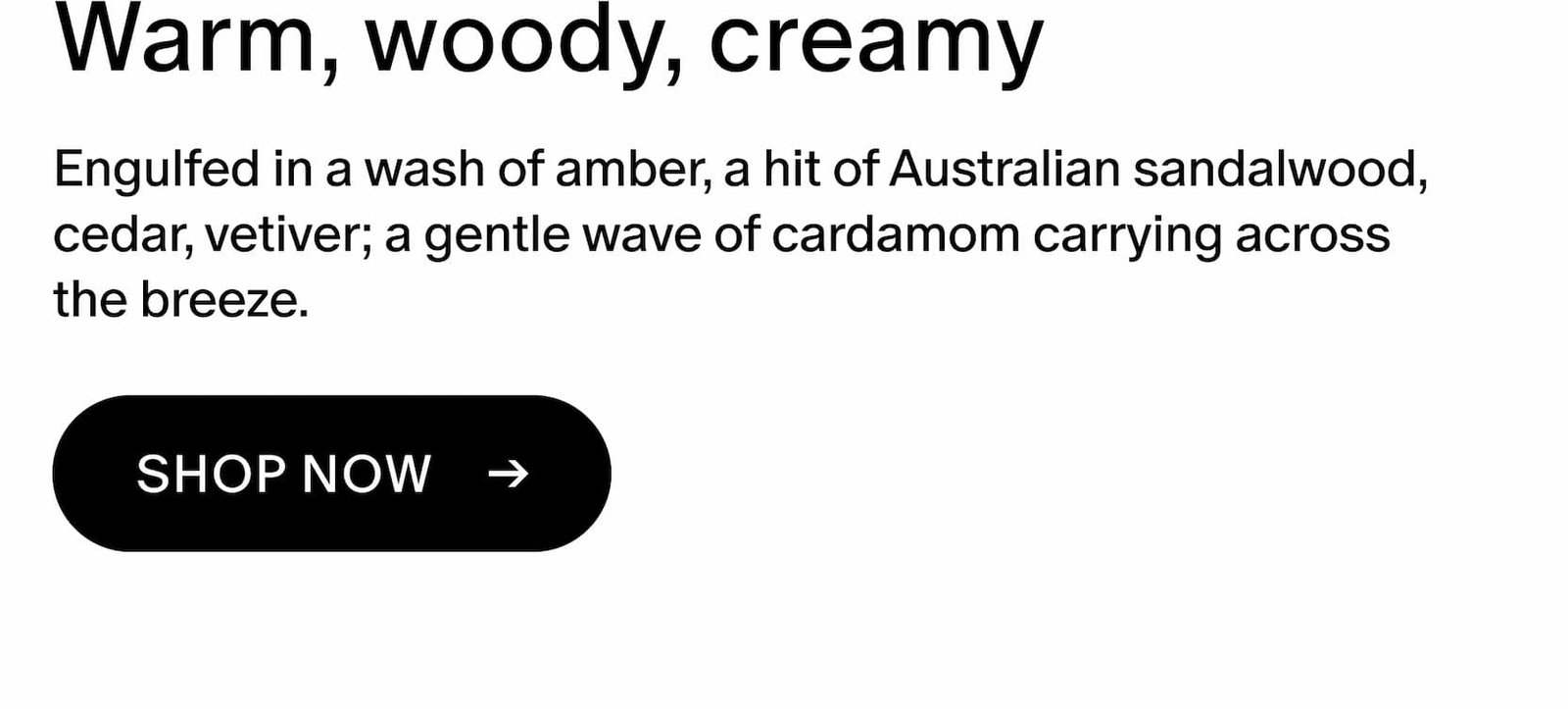 Engulfed in a wash of amber, a hit of Australian sandalwood, cedar, vetiver; a gentle wave of cardamom carrying across the breeze.