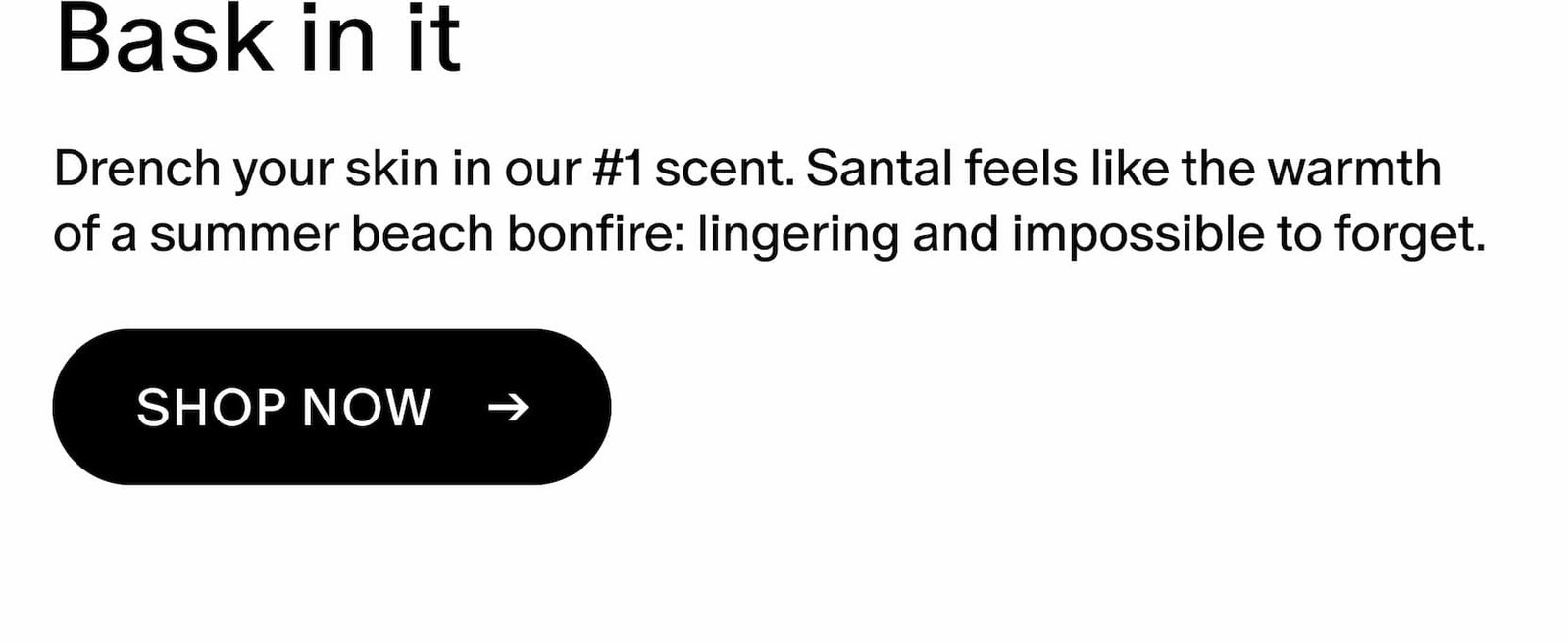 Drench your skin in our #1 scent. Santal feels like the warmth of a summer beach bonfire: lingering and impossible to forget. 