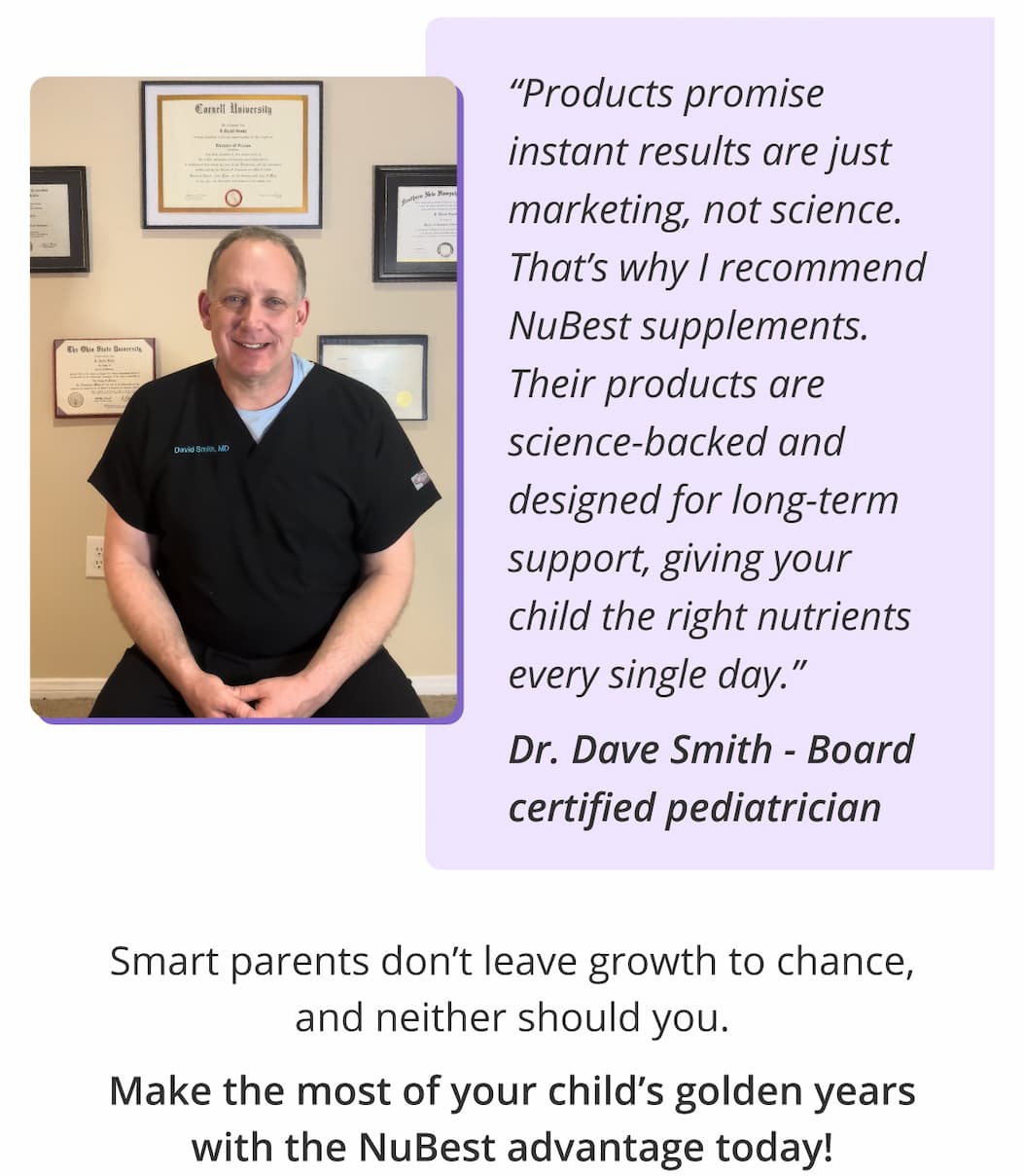 “Products promise instant results are just marketing, not science. That’s why I recommend NuBest supplements. Their products are science-backed and designed for long-term support, giving your child the right nutrients every single day.” — Dr. Dave Smith, Board certified pediatrician. Smart parents don't leave growth to chance, and neither should you. Make the most of your child's golden years with the NuBest advantage today!