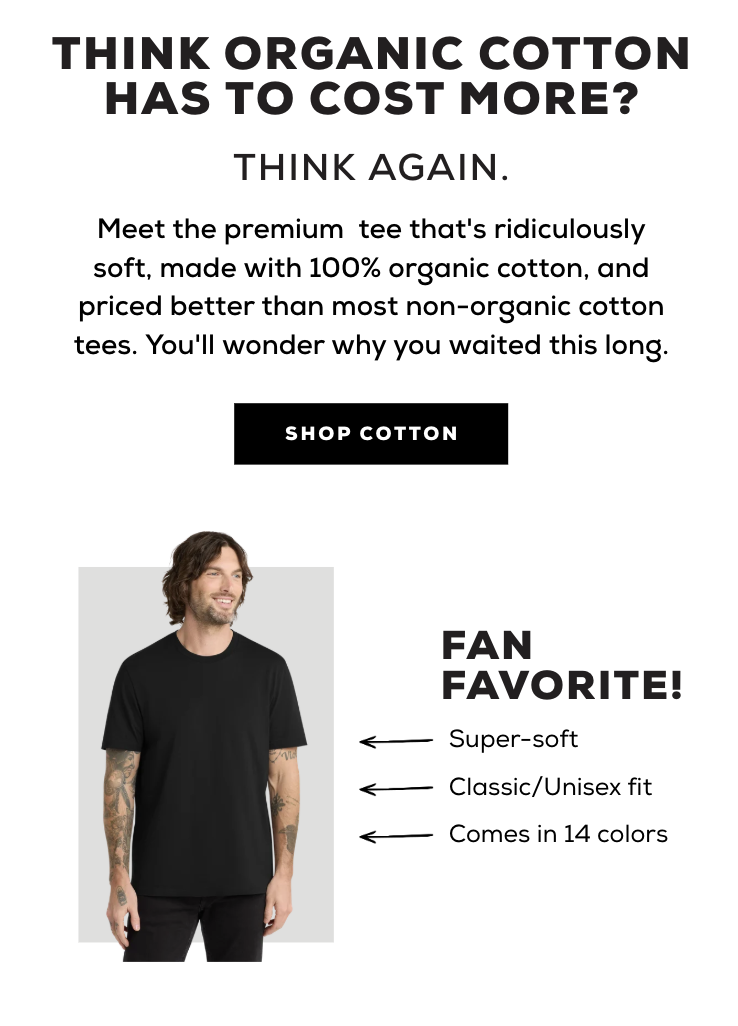 Think organic cotton has to cost more? Think again. Meet the premium tee that's ridiculously soft, made with 100% organic cotton, and priced better than most non-organic cotton tees. You'll wonder why you waited this long. Shop Cotton. Fan Favorite! Super-soft. Classic/Unisex fit. Come in 14 colors. 