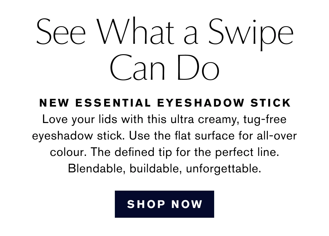 See What a Swipe Can Do | NEW ESSENTIAL EYESHADOW STICK | Love your lids with this ultra creamy, tug-free eyeshadow stick. Use the flat surface for all-over colour. The defined tip for the perfect line. Blendable, buildable, unforgettable. | SHOP NOW