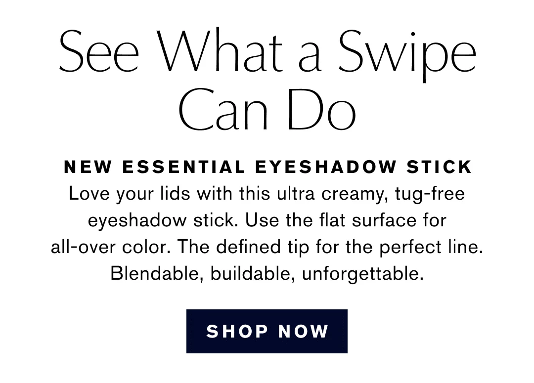 See What a Swipe Can Do | NEW ESSENTIAL EYESHADOW STICK | Love your lids with this ultra creamy, tug-free eyeshadow stick. Use the flat surface for all-over color. The defined tip for the perfect line. Blendable, buildable, unforgettable. | SHOP NOW