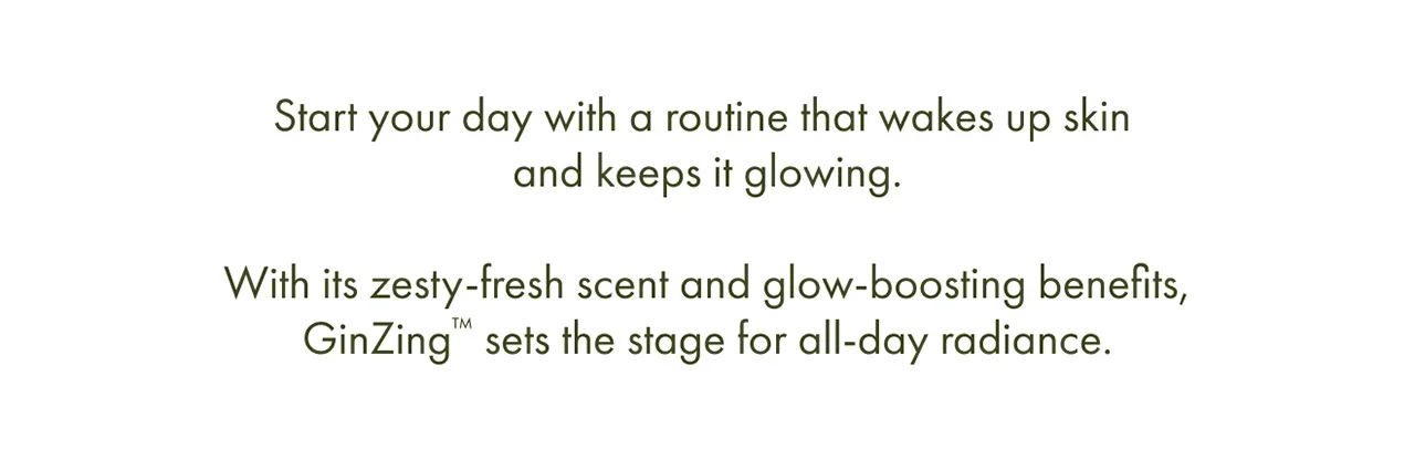 Start your day with a routine that wakes up skin and keeps it glowing. | With its zesty-fresh scent and glow-boosting benefits, GinZing™ sets the stage for all-day radiance.