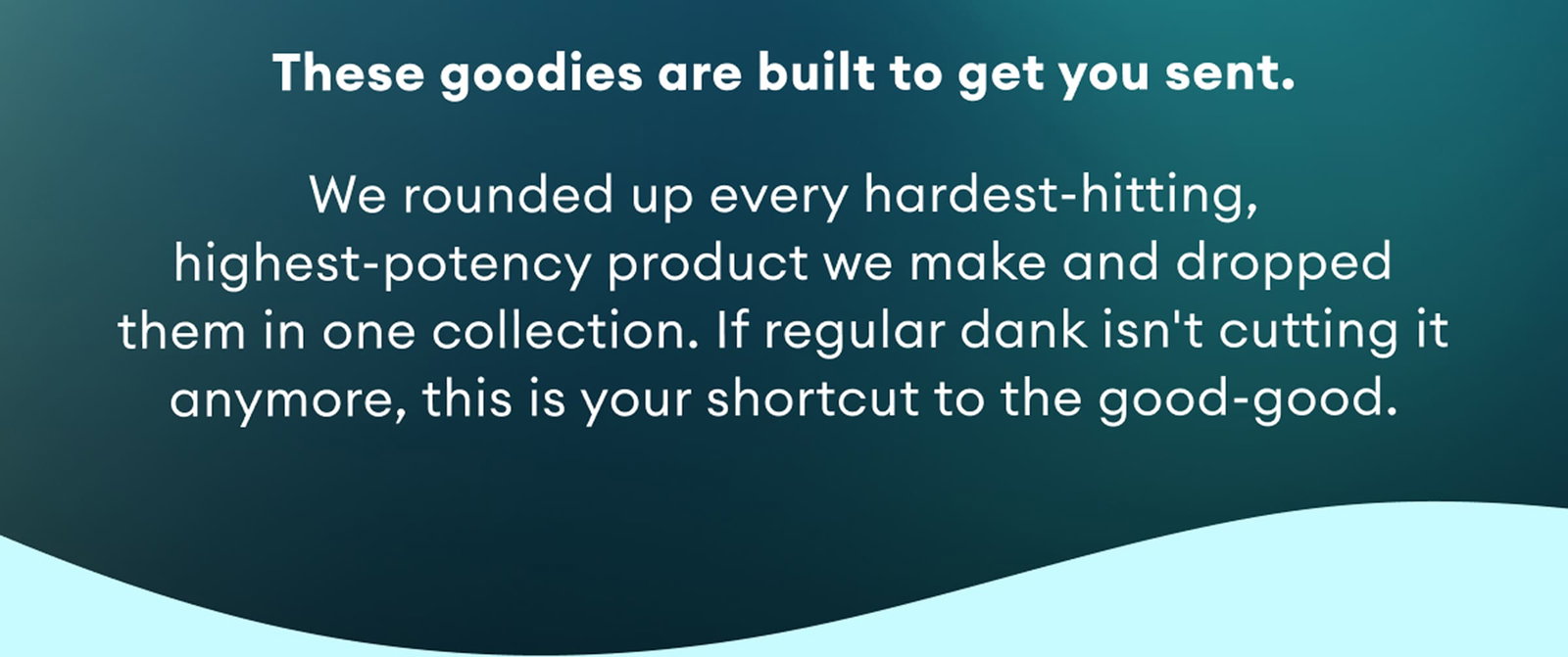 These goodies are built to get you sent. | We rounded up every hardest-hitting, highest-potency product we make and dropped them in one collection. If regular dank isn't cutting it anymore, this is your shortcut to the good-good.