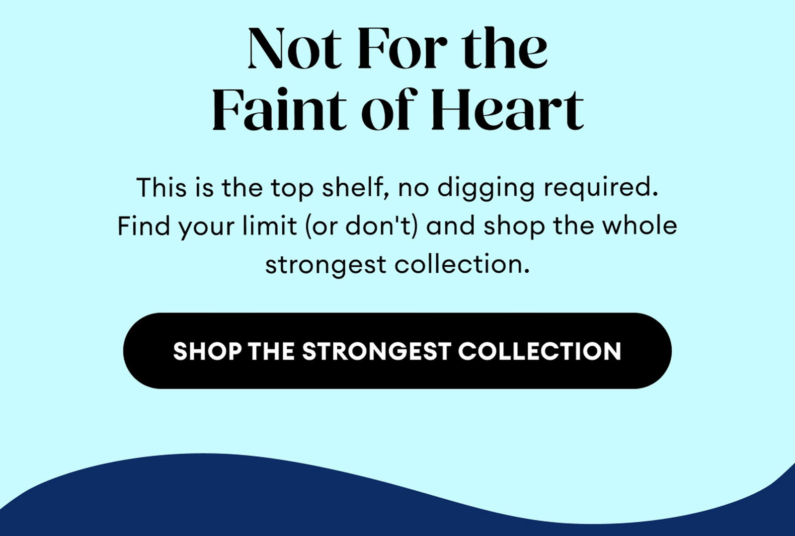Not For the Faint of Heart | This is the top shelf, no digging required. Find your limit (or don't) and shop the whole strongest collection. | Shop the Strongest Collection