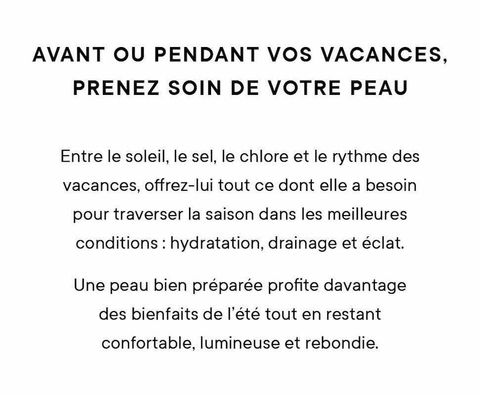 Avant les vacances, préparez votre peau Avant l'exposition au soleil, au sel, au chlore et au rythme des vacances, offrez-lui ce dont elle a besoin pour traverser la saison dans les meilleures conditions : hydratation, drainage et éclat.