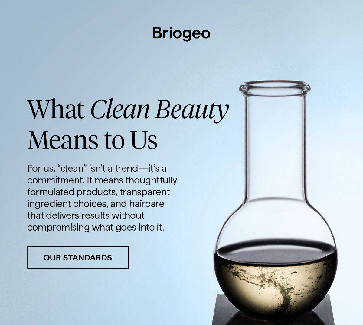 For us, “clean” isn’t a trend—it’s a commitment. It means thoughtfully formulated products, transparent ingredient choices, and haircare that delivers results without compromising what goes into it.