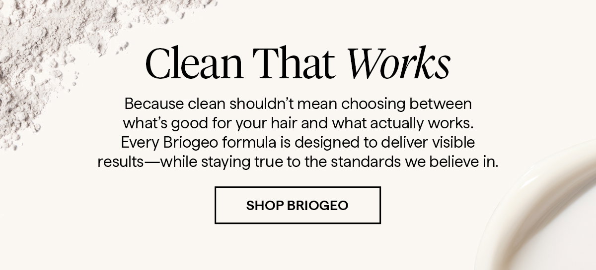 Because clean shouldn’t mean choosing between what’s good for your hair and what actually works. Every Briogeo formula is designed to deliver visible results—while staying true to the standards we believe in.