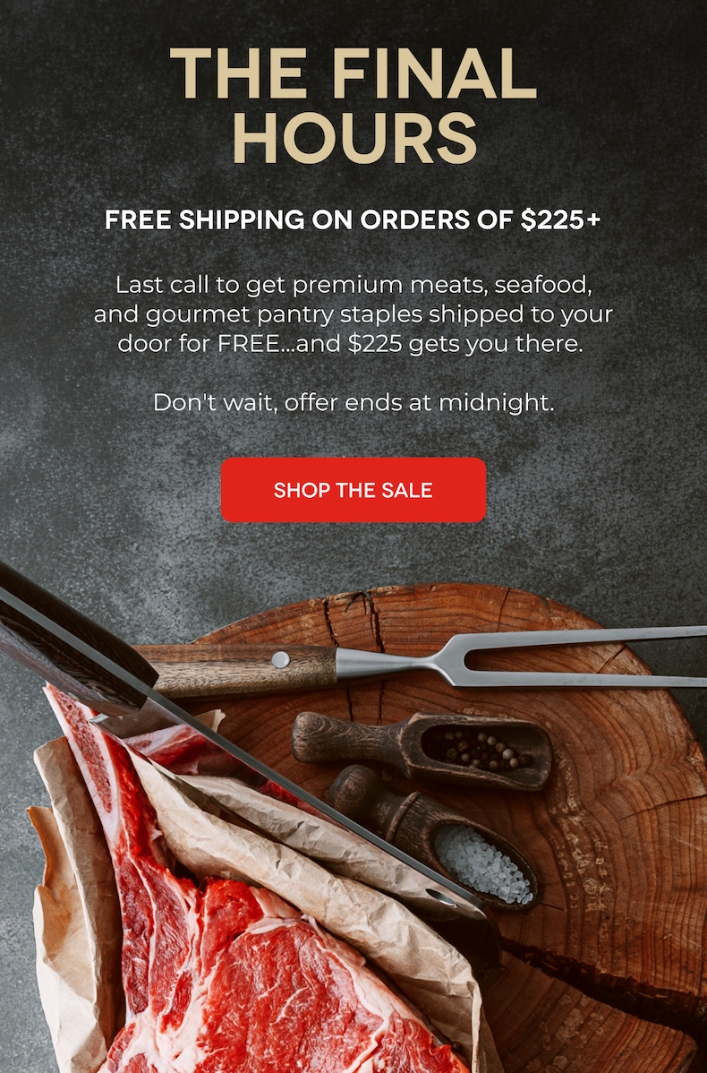 THE FINAL HOURS Free Shipping on Orders of $225+ Last call to get premium meats, seafood, and gourmet pantry staples shipped to your door for FREE...and $225 gets you there.   Don't wait, offer ends at midnight. SHOP THE SALE