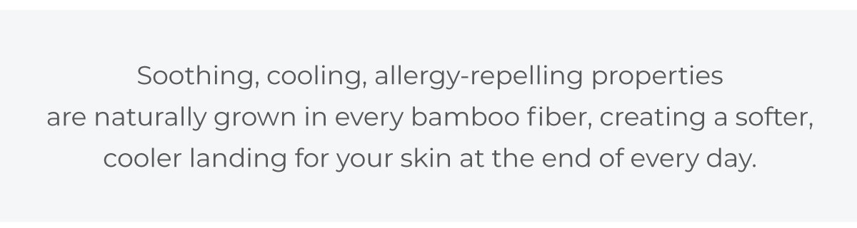 Soothing, cooling, allergy-repelling properties are naturally grown in every bamboo fiber. Softer, Cooler, and Better for You.