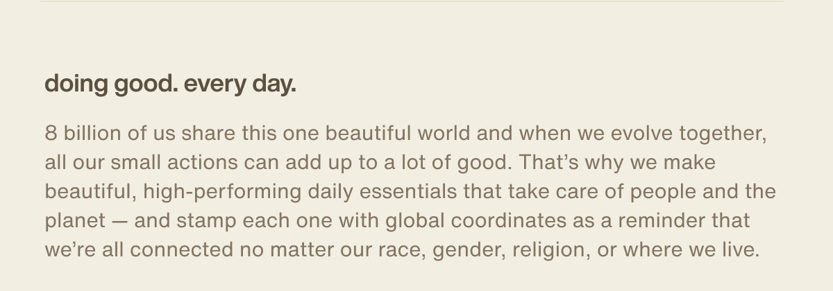doing good. every day. | 8 billion of us share this one beautiful world and when we evolve together, all our small actions can add up to a lot of good. That’s why we make beautiful, high-performing daily essentials that take care of people and the planet — and stamp each one with global coordinates as a reminder that we’re all connected no matter our race, gender, religion, or where we live.