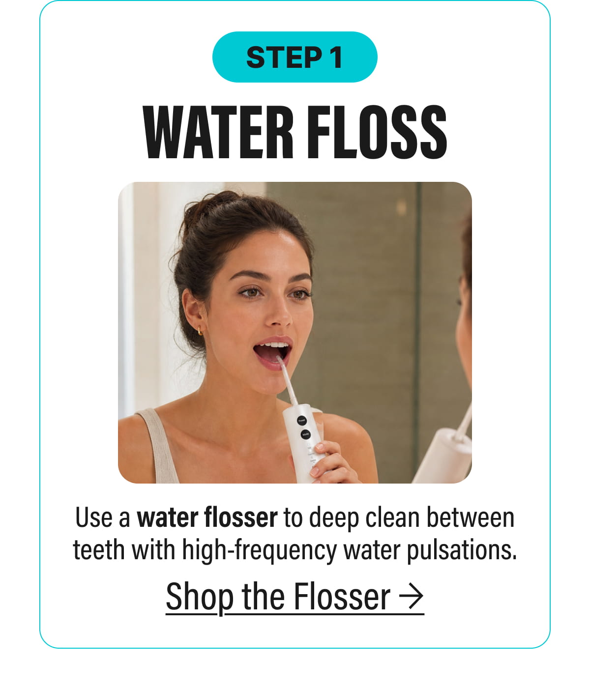 STEP 1 | WATER FLOSS - Use a water flosser to deep clean between teeth with high-frequency water pulsations. | Shop the Flosser
