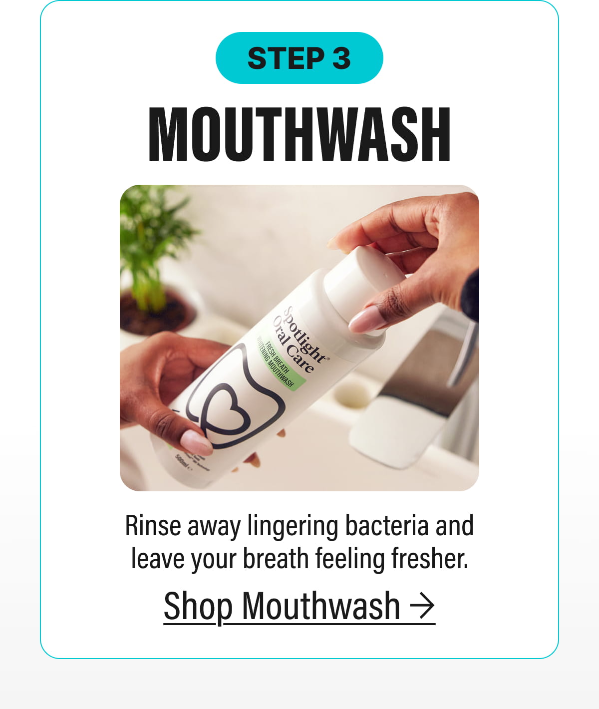 STEP 3 | MOUTHWASH - Rinse away lingering bacteria and leave your breath feeling fresher. | Shop Mouthwash