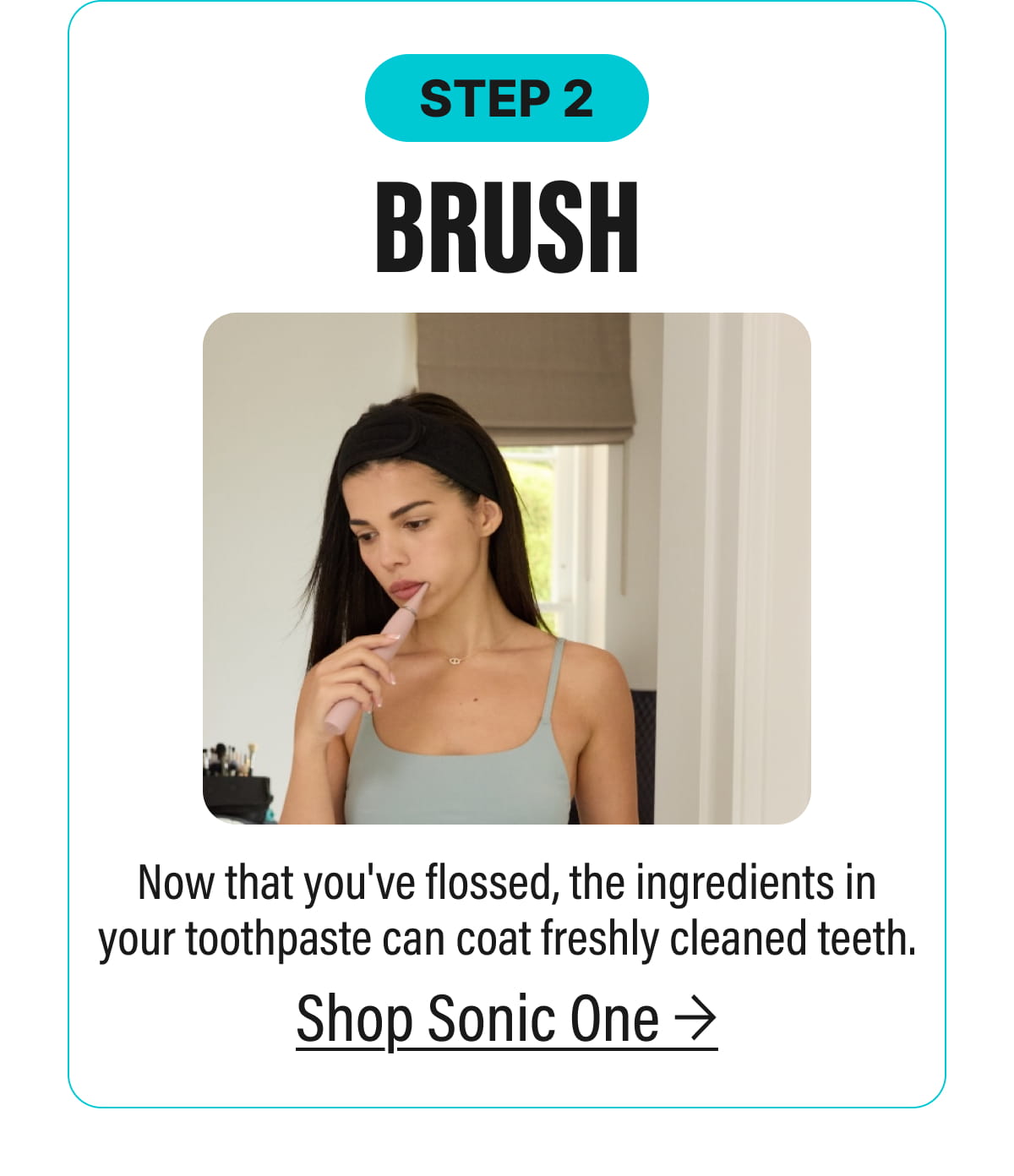 STEP 2 | BRUSH - Now that you've flossed, the ingredients in your toothpaste can coat freshly cleaned teeth. | Shop Sonic One