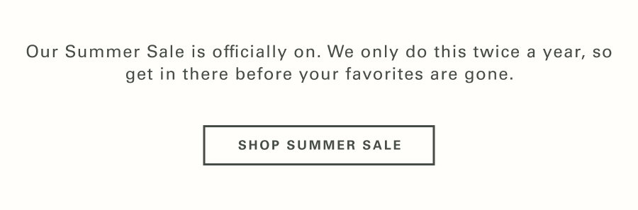 Our Summer Sale is officially on. We only do this twice a year, so get in there before your favorites are gone.