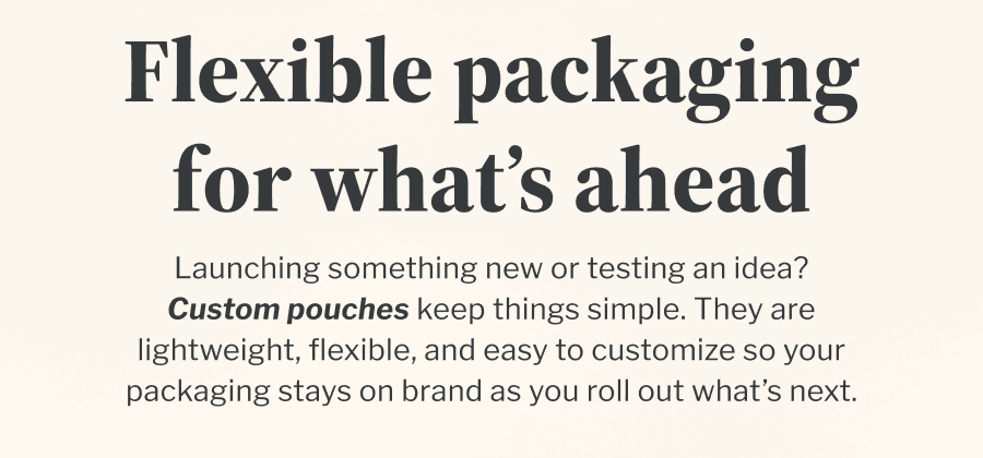 Flexible packaging for what’s ahead | Launching something new or testing an idea? Custom pouches keep things simple. They are lightweight, flexible, and easy to customize so your packaging stays on brand as you roll out what’s next.