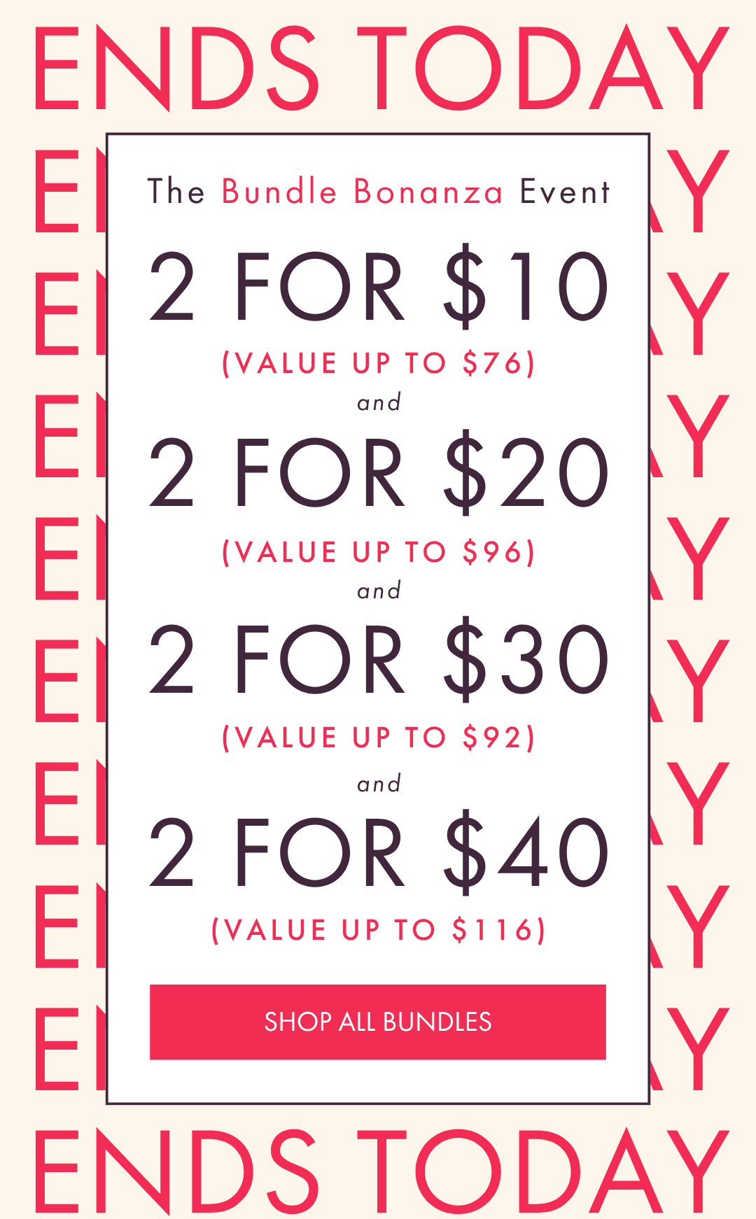 ENDS TODAY THE BUNDLE BONANZA EVENT 2 FOR $10 2 FOR $20 2 FOR $30 2 FOR $40