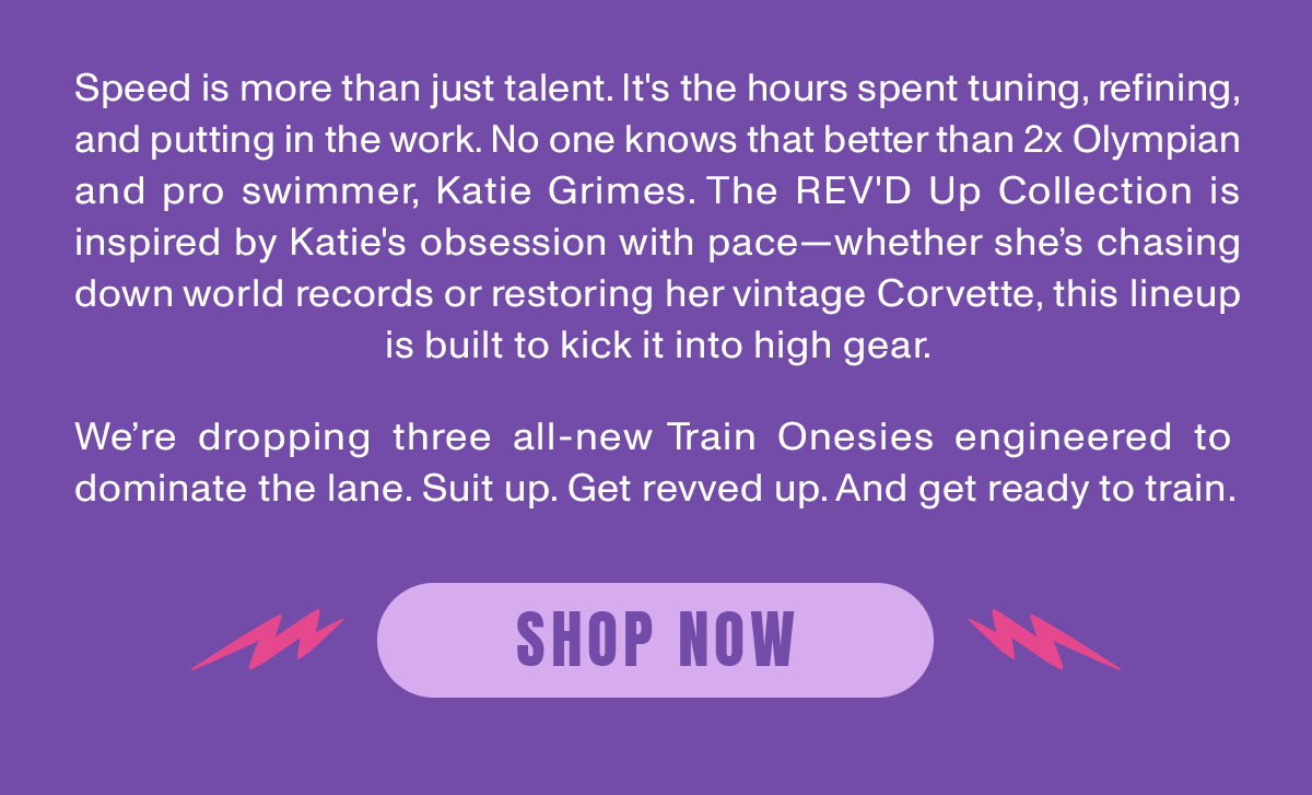 Speed is more than just talent. It's the hour spent tuning, refining, and putting in the work. No one knows that better than 2x Olympian and pro swimmer, Katie Grimes. The REV'D Up Collection is inspired by Katie's obsession with pcae - whether she's chasing down world records or restoring her vintage Corvette, this lineup is built to kick it into high gear.