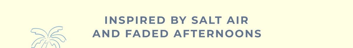 Inspired by salt air and faded afternoons