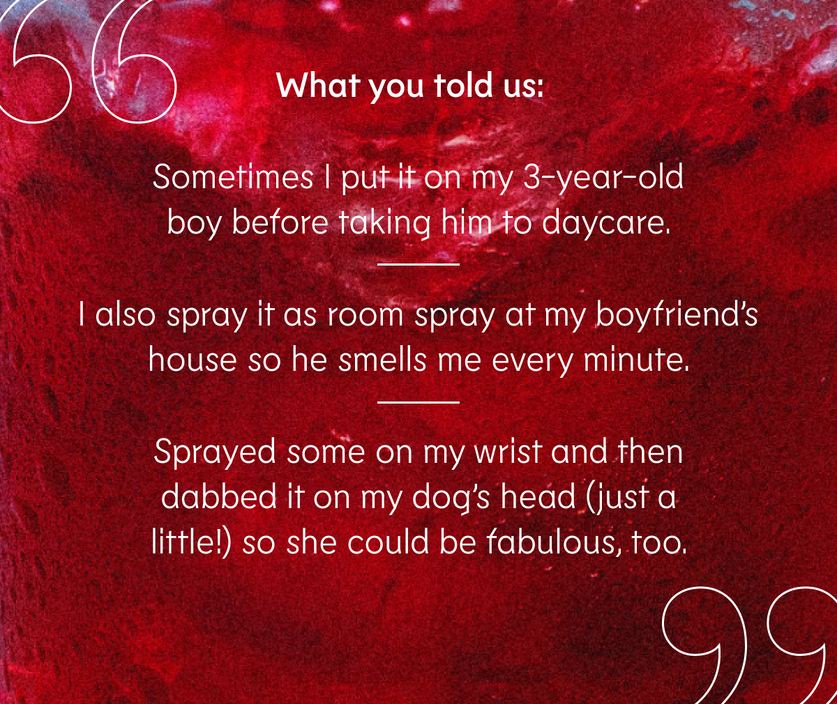 “Sometimes I put it on my 3-year-old boy before taking him to daycare.” “I also spray it as room spray at my boyfriend’s house so he smells me every minute.” “Sprayed some on my wrist and then dabbed it on my dog’s head (just a little!) so she could be fabulous, too.”