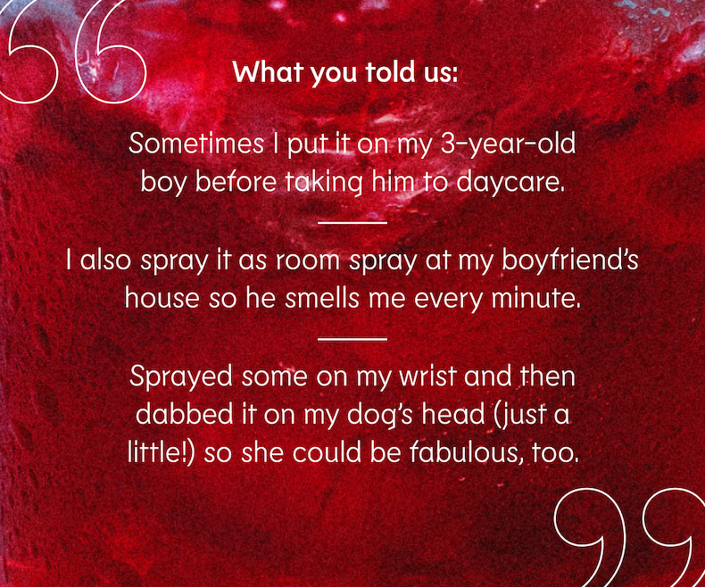 “Sometimes I put it on my 3-year-old boy before taking him to daycare.”  “I also spray it as room spray at my boyfriend’s house so he smells me every minute.”  “Sprayed some on my wrist and then dabbed it on my dog’s head (just a little!) so she could be fabulous, too.”