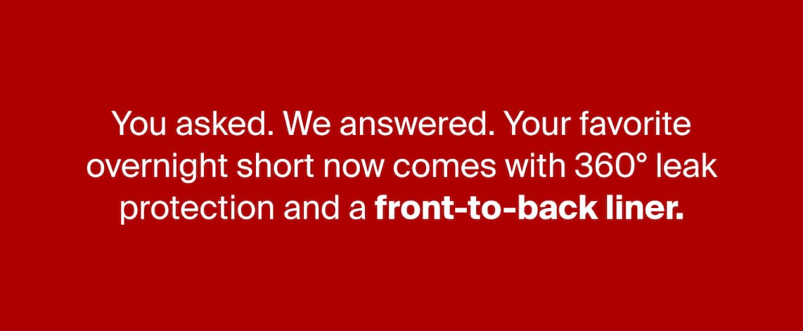 You asked. We answered. Your favorite overnight short now comes with 360° leak protection and a front-to-back liner.