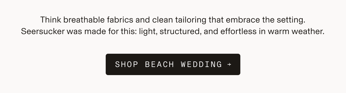 Think breathable fabrics and clean tailoring that embrace the setting. Seersucker was made for this: light, structured, and effortless in warm weather. SHOP BEACH WEDDING →