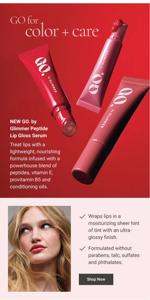 GO for color + care NEW GO. by Glimmer Peptide Lip Gloss Serum Treat lips with a lightweight, nourishing formula infused with a powerhouse blend of peptides, vitamin E, provitamin B5 and conditioning oils. WHY YOU’LL LOVE IT Wraps lips in a moisturizing sheer hint of tint with an ultra-glossy finish. Formulated without parabens, talc, sulfates and phthalates. .35 oz. net wt. Shop Now 