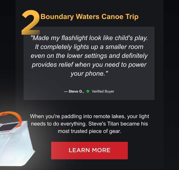 2. Boundary Waters Canoe Trip "Made my flashlight look like child's play. It completely lights up a smaller room even on the lower settings and definitely provides relief when you need to power your phone." — Steve G., Verified Buyer When you're paddling into remote lakes, your light needs to do everything. Steve's Titan became his most trusted piece of gear. [ LEARN MORE ]