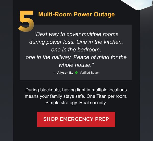 5. Multi-Room Power Outage "Best way to cover multiple rooms during power loss. One in the kitchen, one in the bedroom, one in the hallway. Peace of mind for the whole house." — Allyson E., Verified Buyer During blackouts, having light in multiple locations means your family stays safe. One Titan per room. Simple strategy. Real security.  [ SHOP EMERGENCY PREP ]