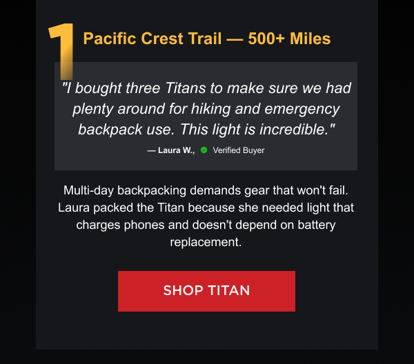 1. Pacific Crest Trail — 500+ Miles "I bought three Titans to make sure we had plenty around for hiking and emergency backpack use. This light is incredible." — Laura W., Verified Buyer Multi-day backpacking demands gear that won't fail. Laura packed the Titan because she needed light that charges phones and doesn't depend on battery replacement.  [ SHOP TITAN ]