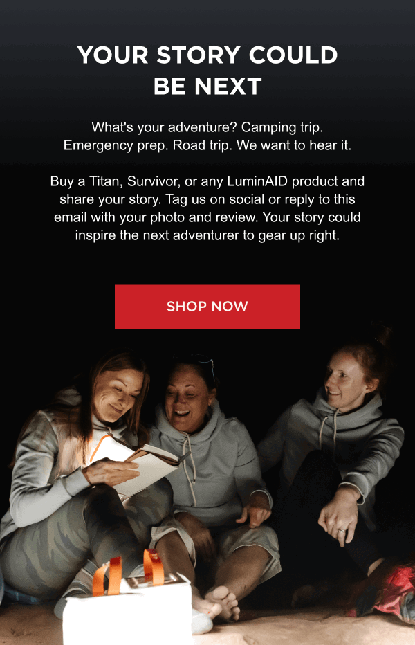 Your Story Could Be Next | What's your adventure? Camping trip. Emergency prep. Road trip. We want to hear it. Buy a Titan, Survivor, or any LuminAID product and share your story. Tag us on social or reply to this email with your photo and review. Your story could inspire the next adventurer to gear up right.  [ SHOP NOW ]