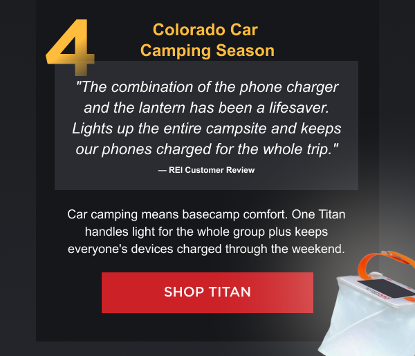 4. Colorado Car Camping Season "The combination of the phone charger and the lantern has been a lifesaver. Lights up the entire campsite and keeps our phones charged for the whole trip." — REI Customer Review Car camping means basecamp comfort. One Titan handles light for the whole group plus keeps everyone's devices charged through the weekend.  [ SHOP TITAN ]