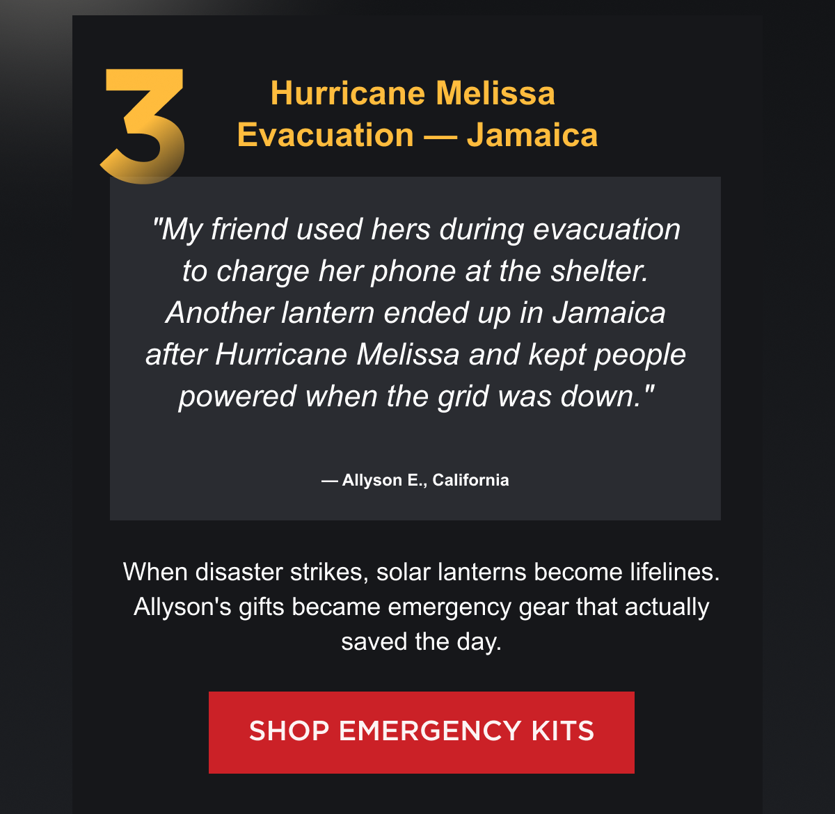 3. Hurricane Melissa Evacuation — Jamaica "My friend used hers during evacuation to charge her phone at the shelter. Another lantern ended up in Jamaica after Hurricane Melissa and kept people powered when the grid was down." — Allyson E., California When disaster strikes, solar lanterns become lifelines. Allyson's gifts became emergency gear that actually saved the day. [ SHOP EMERGENCY KITS ]