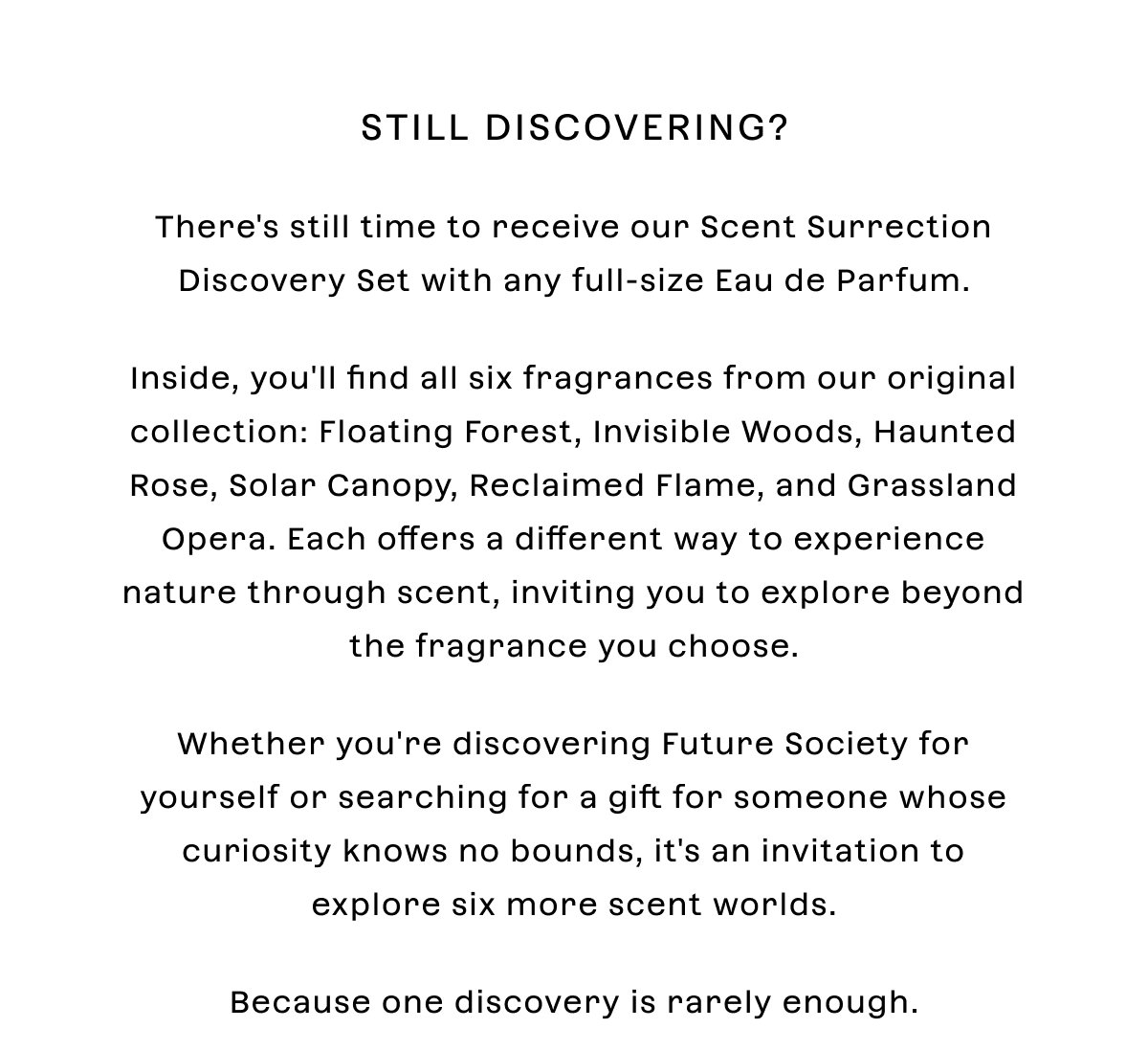 Still discovering?  There's still time to receive our Scent Surrection Discovery Set with any full-size Eau de Parfum.  Inside, you'll find all six fragrances from our original collection: Floating Forest, Invisible Woods, Haunted Rose, Solar Canopy, Reclaimed Flame, and Grassland Opera. Each offers a different way to experience nature through scent, inviting you to explore beyond the fragrance you choose.  Whether you're discovering Future Society for yourself or searching for a gift for someone whose curiosity knows no bounds, it's an invitation to explore six more scent worlds.  Because one discovery is rarely enough.