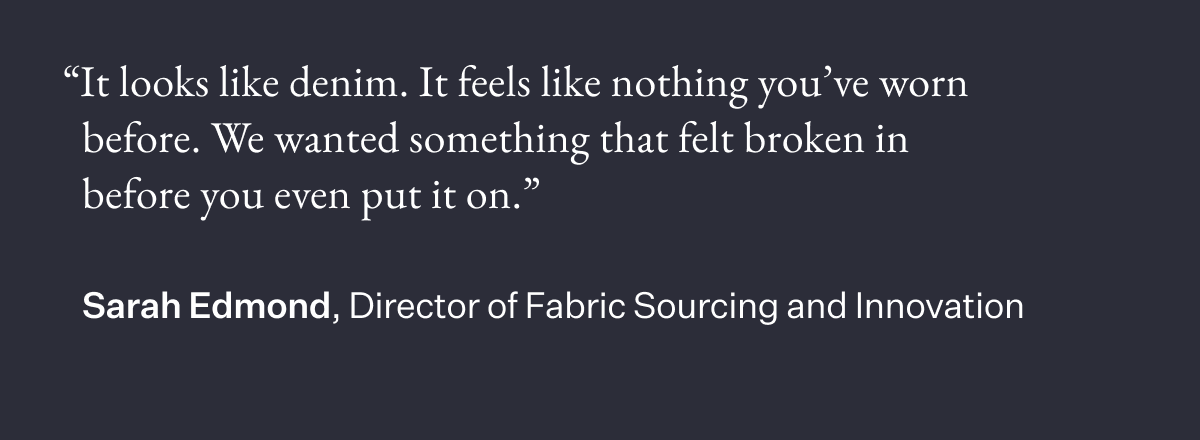"It looks like denim. It feels like nothing you've worn before. We wanted something that felt broken in before you even put it on." Sarah Edmond, Director of Fabric Sourcing and Innovation