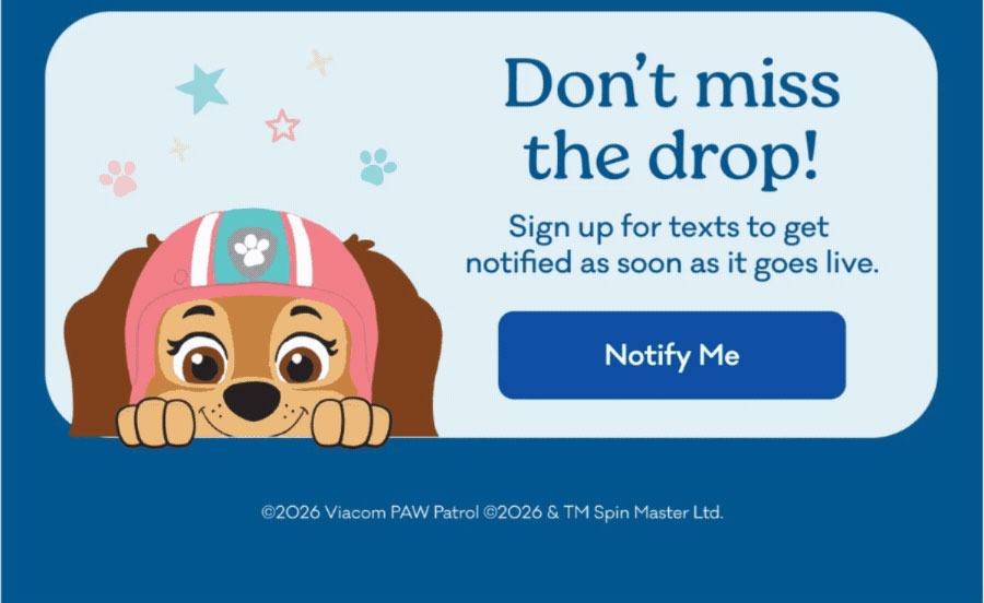 Don't miss the drop! | Sign up for texts to get notified as soon as it goes live. | Notify Me | ©2026 Viacom PAW Patrol ©2026 & TM Spin Master Ltd. 