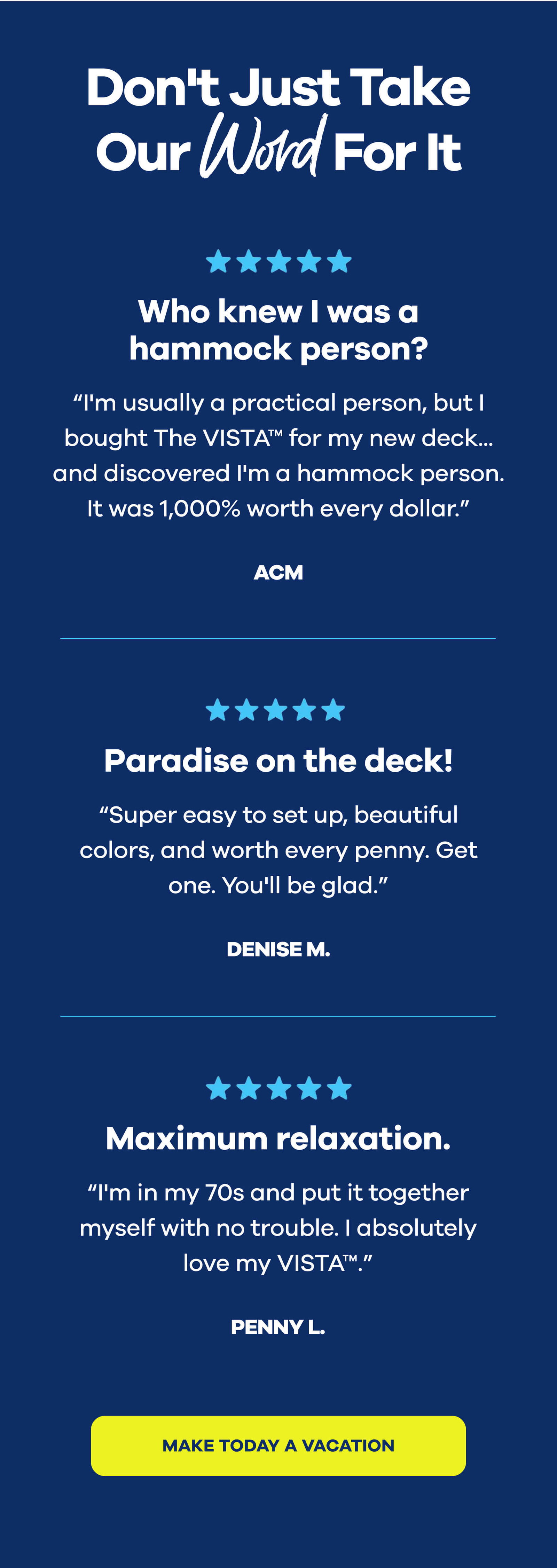 Don't Just Take Our Word For It  ⭐️⭐️⭐️⭐️⭐️ "Who knew I was a hammock person?" "I'm usually a practical person, but I bought The VISTA™ for my new deck... and discovered I'm a hammock person. It was 1,000% worth every dollar." ACM  ⭐️⭐️⭐️⭐️⭐️ "Paradise on the deck!" "Super easy to set up, beautiful colors, and worth every penny. Get one. You'll be glad." Denise M.  ⭐️⭐️⭐️⭐️⭐️ "Maximum relaxation." "I'm in my 70s and put it together myself with no trouble. I absolutely love my VISTA™." Penny L. MAKE TODAY A VACATION