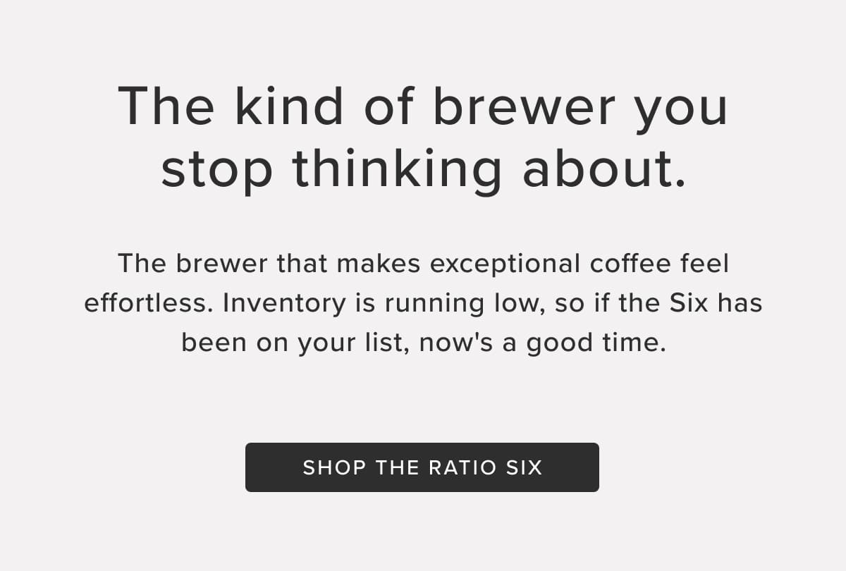 The kind of brewer you stop thinking about. The brewer that makes exceptional coffee feel effortless. Inventory is running low, so if the Six has been on your list, now's a good time. Shop the Ratio Six.