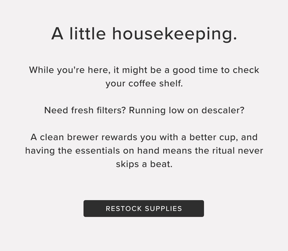 A little housekeeping. While you're here, it might be a good time to check your coffee shelf. Need fresh filters? Running low on descaler? A clean brewer rewards you with a better cup, and having the essentials on hand means the ritual never skips a beat. Restock Supplies