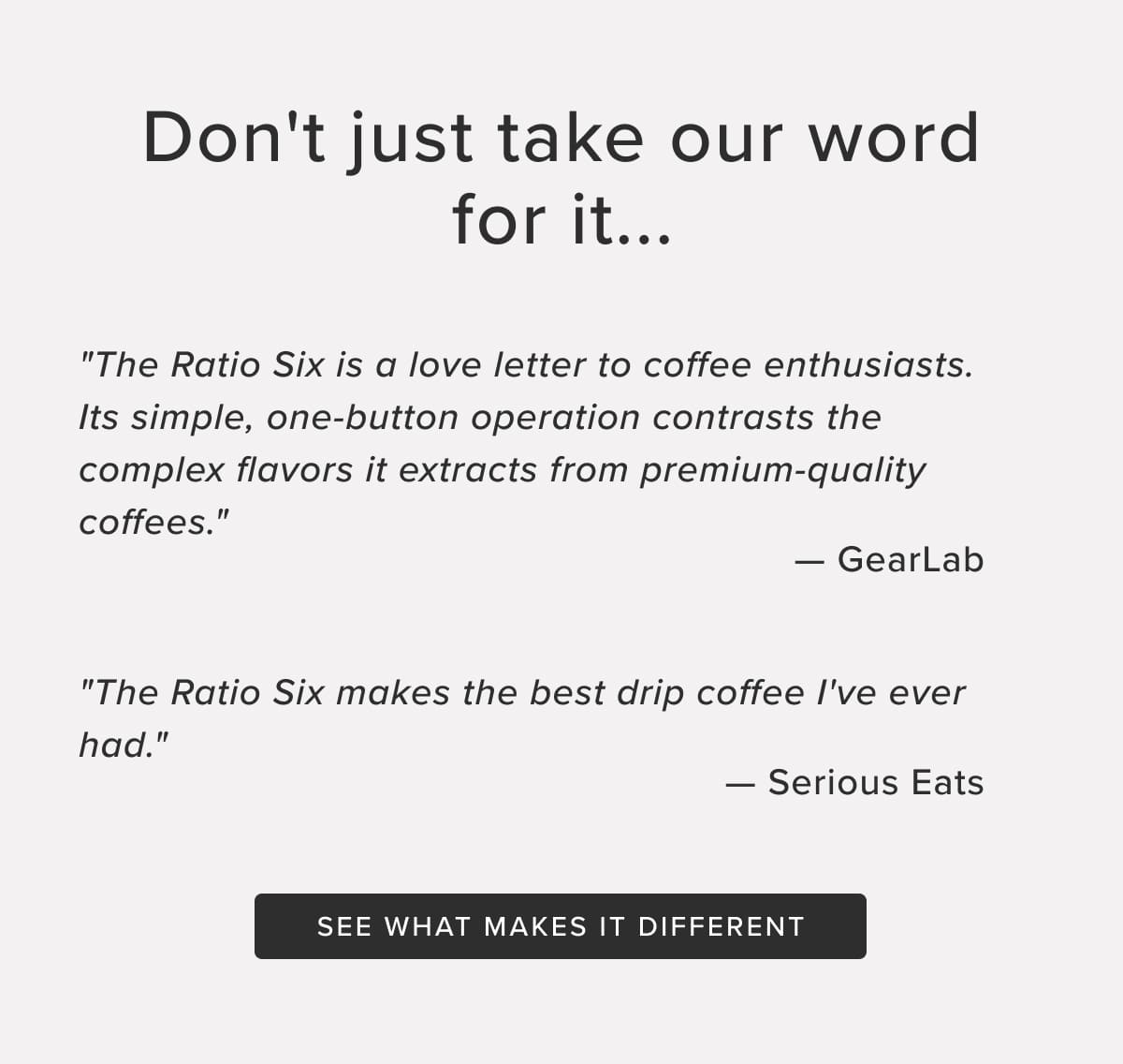Don't just take our word for it... "The Ratio Six is a love letter to coffee enthusiasts. Its simple, one-button operation contrasts the complex flavors it extracts from premium-quality coffees." — GearLab "The Ratio Six makes the best drip coffee I've ever had." — Serious Eats. See what makes it different.