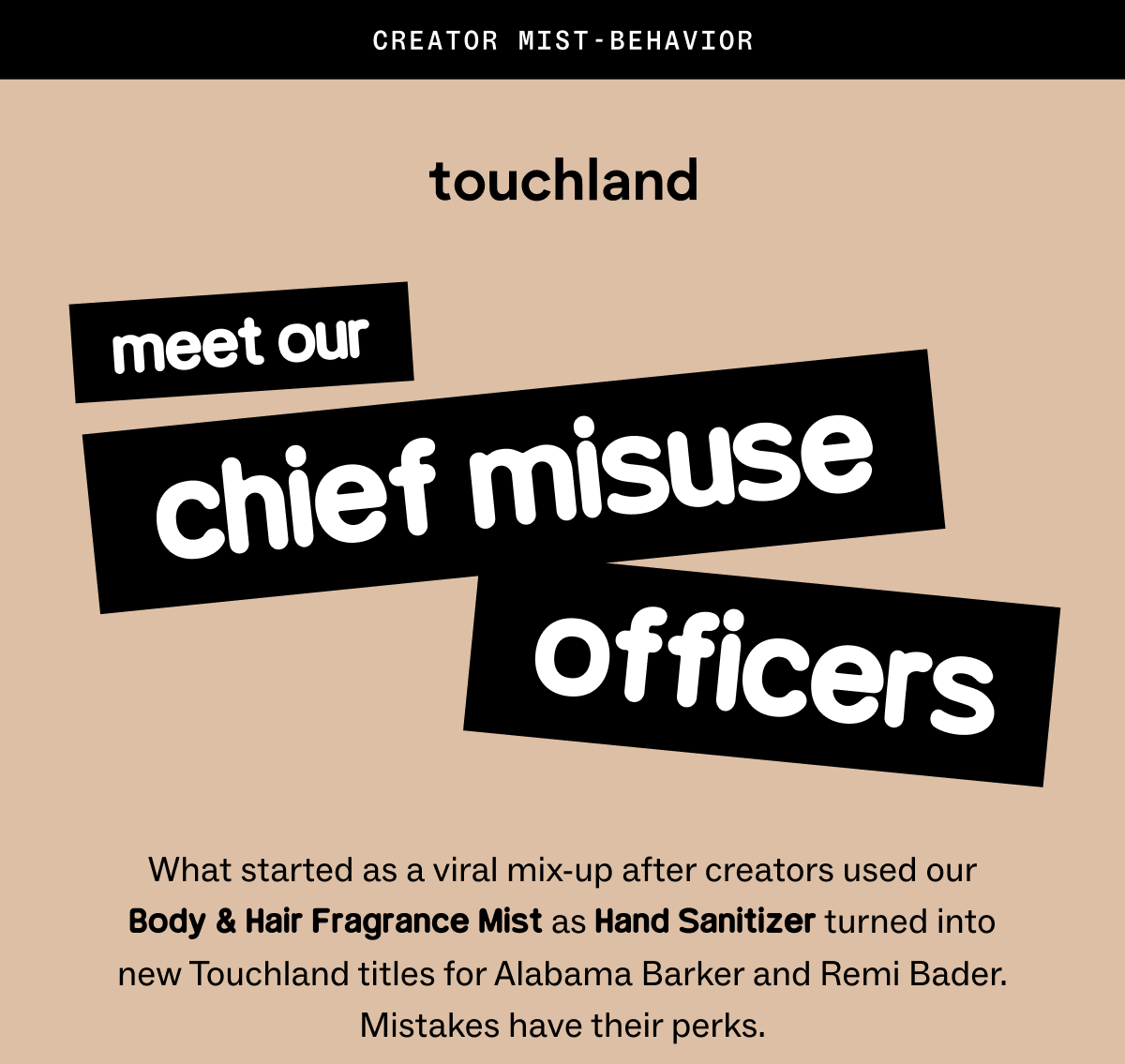 Meet our Chief Misuse Officers: What started as a viral mix-up after creators used our Body & Hair Fragrance Mist as Hand Sanitizer turned into new Touchland titles for Alabama Barker and Remi Bader. Mistakes have their perks.