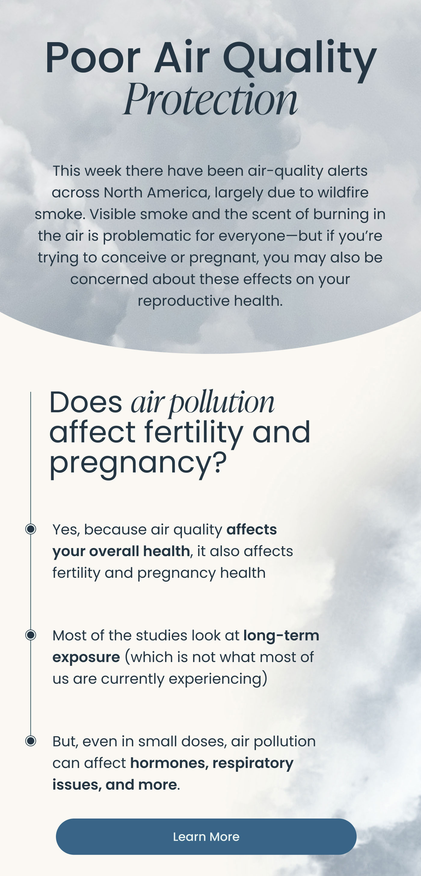 Poor Air Quality Protection  This week there have been air-quality alerts across North America, largely due to wildfire smoke. Visible smoke and the scent of burning in the air is problematic for everyone—but if you're trying to conceive or pregnant, you may also be concerned about these effects on your reproductive health.  Does air pollution affect fertility and pregnancy?  • Yes, because air quality affects your overall health, it also affects fertility and pregnancy health  • Most of the studies look at long-term exposure (which is not what most of us are currently experiencing)  • But, even in small doses, air pollution can affect hormones, respiratory issues, and more.  Learn More