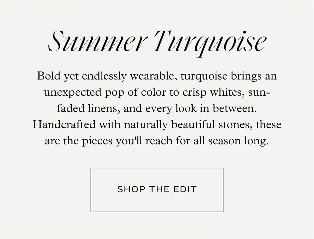 Summer Turquoise - Bold yet endlessly wearable, turquoise brings an unexpected pop of color to crisp whites, sun-faded linens, and every look in between. Handcrafted with naturally beautiful stones, these are the pieces you'll reach for all season long. - Shop the Edit