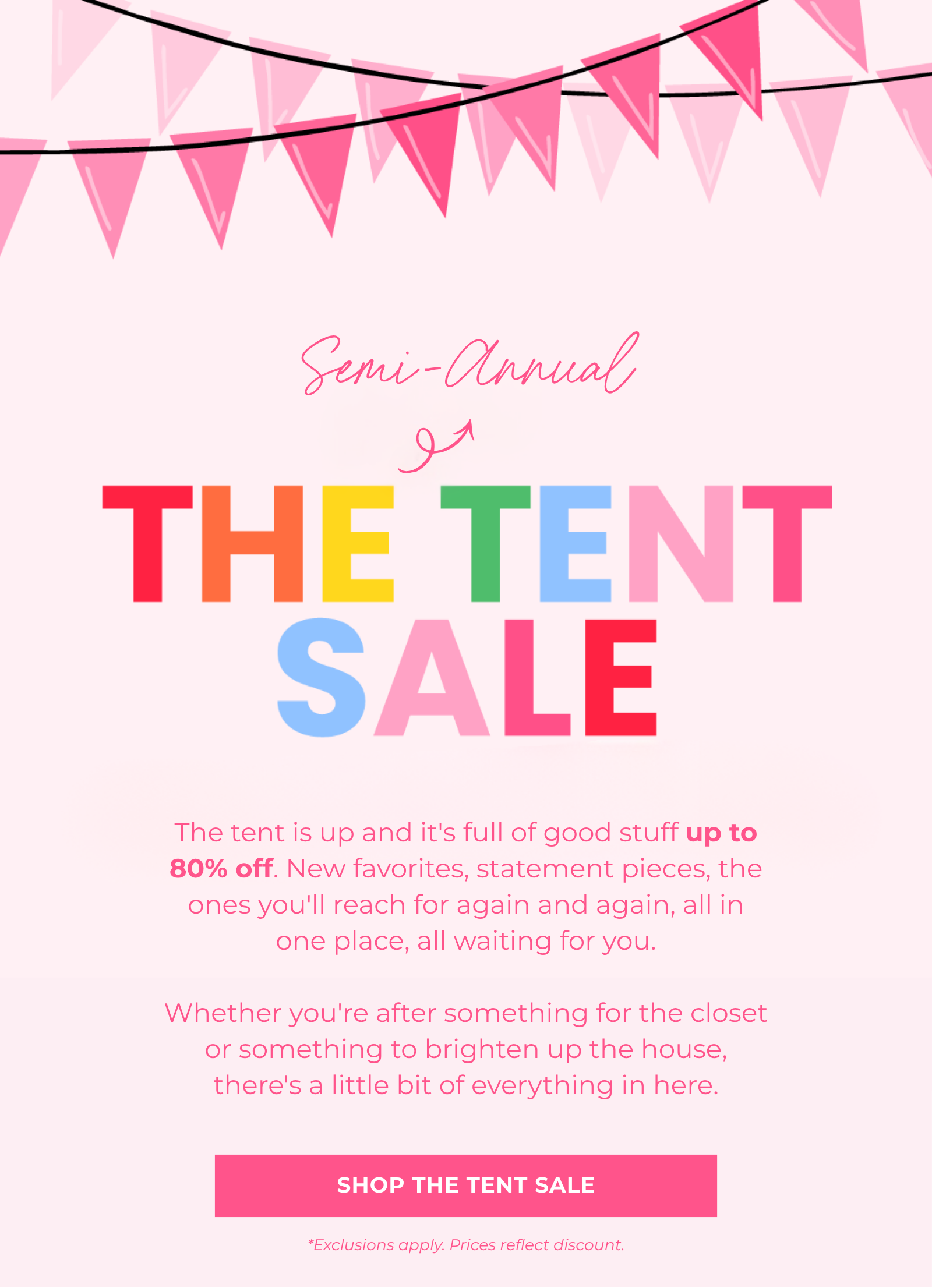 The tent is up and it's full of good stuff up to 80% off. New favorites, statement pieces, the ones you'll reach for again and again, all in one place, all waiting for you.  Whether you're after something for the closet or something to brighten up the house, there's a little bit of everything in here. Shop The Tent Sale Semi-Annual *Exclusions apply. Prices reflect discount.