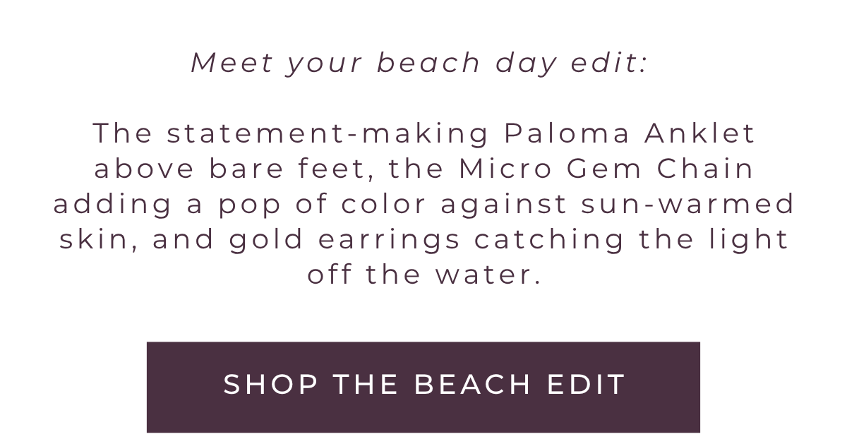 Meet your beach day edit: The statement-making Paloma anklet above bare feet, the Micro Gem chain adding a pop of color against sun-warmed skin, and gold earrings catching the light off the water. Shop the beach edit.